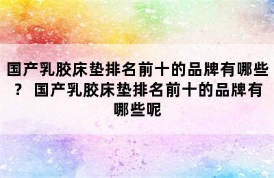 国产乳胶床垫排名前十的品牌有哪些？ 国产乳胶床垫排名前十的品牌有哪些呢